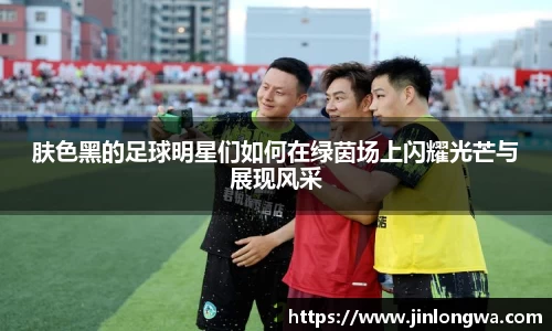 肤色黑的足球明星们如何在绿茵场上闪耀光芒与展现风采
