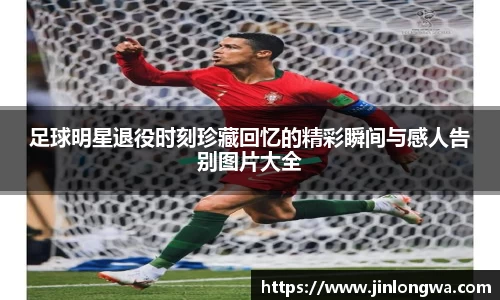 足球明星退役时刻珍藏回忆的精彩瞬间与感人告别图片大全